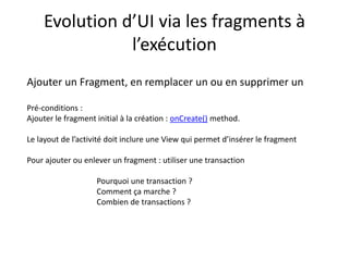 Evolution d’UI via les fragments à
l’exécution
Ajouter un Fragment, en remplacer un ou en supprimer un
Pré-conditions :
Ajouter le fragment initial à la création : onCreate() method.
Le layout de l’activité doit inclure une View qui permet d’insérer le fragment
Pour ajouter ou enlever un fragment : utiliser une transaction
Pourquoi une transaction ?
Comment ça marche ?
Combien de transactions ?
 