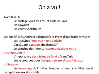 On a vu !
Avec JavaFX
Le partage Vues en XML et code en Java
Des layouts
Des vues spécifiques
Les spécificités Android : dispositifs et types d’applications visées
Les activités : une vue = une activité
L’accès aux capteurs du dispositif
Le principe des Intents : communications entre
« composants »
L’importance des tâches de fond : AsyncTask
Les ressources pour l’adaptation aux dispositifs, aux
utilisateurs
Le découpage de l’IHM en fragments pour la réutilisation et
l’adaptation aux dispositifs
 