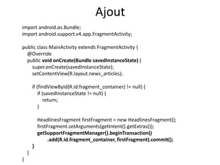 import android.os.Bundle;
import android.support.v4.app.FragmentActivity;
public class MainActivity extends FragmentActivity {
@Override
public void onCreate(Bundle savedInstanceState) {
super.onCreate(savedInstanceState);
setContentView(R.layout.news_articles);
if (findViewById(R.id.fragment_container) != null) {
if (savedInstanceState != null) {
return;
}
HeadlinesFragment firstFragment = new HeadlinesFragment();
firstFragment.setArguments(getIntent().getExtras());
getSupportFragmentManager().beginTransaction()
.add(R.id.fragment_container, firstFragment).commit();
}
}
}
Ajout
 