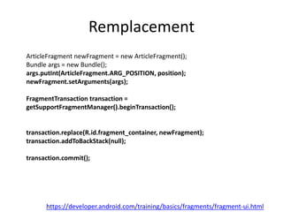 Remplacement
ArticleFragment newFragment = new ArticleFragment();
Bundle args = new Bundle();
args.putInt(ArticleFragment.ARG_POSITION, position);
newFragment.setArguments(args);
FragmentTransaction transaction =
getSupportFragmentManager().beginTransaction();
transaction.replace(R.id.fragment_container, newFragment);
transaction.addToBackStack(null);
transaction.commit();
https://developer.android.com/training/basics/fragments/fragment-ui.html
 
