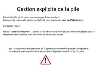 Pile d’activités gérée par le système ou par le bouton back
Fragment lié à une pile associée à l’activité Hote seulement avec addToBackstack
Conserver l’état :
Stocker l’état d’un fragment : utiliser un Bundle avec la méthode onSaveInstanceState pour le
récupérer dans onCreate /onCreateView ou onActivityCreated
Gestion explicite de la pile
Les transactions dans lesquelles les fragments sont modifiés peuvent être placées
dans la pile interne de l’activité et sont donc dépilées avant la fin de l’activité
 
