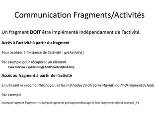 Un fragment DOIT être implémenté indépendament de l’activité.
Accès à l’activité à partir du fragment
Pour accéder à l’instance de l’activité : getActivity()
Par exemple pour récupérer un élément.
View listView = getActivity().findViewById(R.id.list);
Accès au fragment à partir de l’activité
En utilisant le FragmentManager, et les méthodes findFragmentById() ou findFragmentByTag().
Par exemple
ExampleFragment fragment = (ExampleFragment) getFragmentManager().findFragmentById(R.id.example_fr)
Communication Fragments/Activités
 