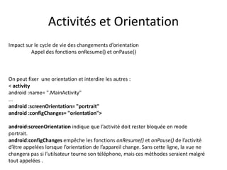 Impact sur le cycle de vie des changements d’orientation
Appel des fonctions onResume() et onPause()
On peut fixer une orientation et interdire les autres :
< activity
android :name= ".MainActivity"
...
android :screenOrientation= "portrait"
android :configChanges= "orientation">
android:screenOrientation indique que l’activité doit rester bloquée en mode
portrait.
android:configChanges empêche les fonctions onResume() et onPause() de l’activité
d’être appelées lorsque l’orientation de l’appareil change. Sans cette ligne, la vue ne
changera pas si l’utilsateur tourne son téléphone, mais ces méthodes seraient malgré
tout appelées .
Activités et Orientation
 