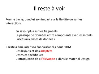 Il reste à voir
Pour le background et son impact sur la fluidité ou sur les
interactions
En savoir plus sur les fragments
Le passage de données entre composants avec les intents
L’accès aux Bases de données
Il reste à améliorer vos connaissances pour l’IHM
Des layouts et des adapters
Des vues spécifiques
L’introduction de « l’élévation » dans le Material Design
 
