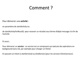 Pour démarrer une activité :
en paramètre de startActivity ou
de startActivityForResult() pour recevoir un résultat sous forme d’objet message à la fin de
l’activité.
Et aussi…
Pour démarrer un service : un service est un composant qui exécute des opérations en
background (sans UI), par exemple pour charger un fichier.
En passant un Intent à startService() ou bindService (pour les services Client/serveur).
Comment ?
 