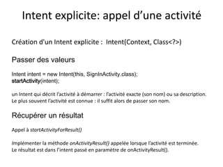 Intent explicite: appel d’une activité
Création d'un Intent explicite : Intent(Context, Class<?>)
Passer des valeurs
Intent intent = new Intent(this, SignInActivity.class);
startActivity(intent);
un Intent qui décrit l’activité à démarrer : l’activité exacte (son nom) ou sa description.
Le plus souvent l’activité est connue : il suffit alors de passer son nom.
Récupérer un résultat
Appel à startActivityForResult()
Implémenter la méthode onActivityResult() appelée lorsque l’activité est terminée.
Le résultat est dans l’intent passé en paramètre de onActivityResult().
 