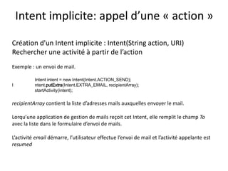 Création d'un Intent implicite : Intent(String action, URI)
Rechercher une activité à partir de l’action
Exemple : un envoi de mail.
Intent intent = new Intent(Intent.ACTION_SEND);
I ntent.putExtra(Intent.EXTRA_EMAIL, recipientArray);
startActivity(intent);
recipientArray contient la liste d’adresses mails auxquelles envoyer le mail.
Lorqu’une application de gestion de mails reçoit cet Intent, elle remplit le champ To
avec la liste dans le formulaire d’envoi de mails.
L’activité email démarre, l’utilisateur effectue l’envoi de mail et l’activité appelante est
resumed
Intent implicite: appel d’une « action »
 