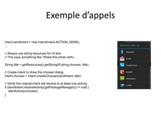 Exemple d’appels
Intent sendIntent = new Intent(Intent.ACTION_SEND);
...
// Always use string resources for UI text.
// This says something like "Share this photo with«
String title = getResources().getString(R.string.chooser_title);
// Create intent to show the chooser dialog
Intent chooser = Intent.createChooser(sendIntent, title);
// Verify the original intent will resolve to at least one activity
if (sendIntent.resolveActivity(getPackageManager()) != null) {
startActivity(chooser);
}
 