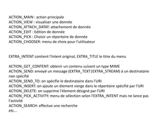 ACTION_MAIN : action principale
ACTION_VIEW : visualiser une donnée
ACTION_ATTACH_DATAT: attachement de donnée
ACTION_EDIT : Edition de donnée
ACTION_PICK : Choisir un répertoire de donnée
ACTION_CHOOSER: menu de choix pour l'utilisateur
EXTRA_INTENT contient l'Intent original, EXTRA_TITLE le titre du menu
ACTION_GET_CONTENT: obtenir un contenu suivant un type MIME
ACTION_SEND: envoyé un message (EXTRA_TEXT|EXTRA_STREAM) à un destinataire
non spécifié
ACTION_SEND_TO: on spécifie le destinataire dans l'URI
ACTION_INSERT: on ajoute un élement vierge dans le répertoire spécifié par l'URI
ACTION_DELETE: on supprime l'élement désigné par l'URI
ACTION_PICK_ACTIVITY: menu de sélection selon l'EXTRA_INTENT mais ne lance pas
l'activité
ACTION_SEARCH: effectue une recherche
etc...
 