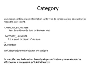 Une chaine contenant une information sur le type de composant qui pourrait savoir
répondre à cet Intent.
CATEGORY_BROWSABLE
Peut être démarrée dans un Browser Web
CATEGORY_LAUNCHER
Est le point de départ d’une app.
….
Cf API Intent
addCategory() permet d’ajouter une catégoie
Le nom, l’action, la donnée et la catégorie permettent au système Android de
sélectionner le composant qu’il doit démarrer.
Category
 