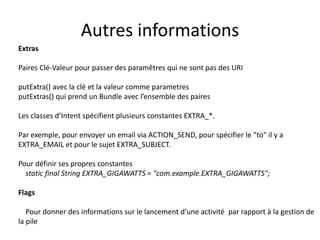 Extras
Paires Clé-Valeur pour passer des paramêtres qui ne sont pas des URI
putExtra() avec la clé et la valeur comme parametres
putExtras() qui prend un Bundle avec l’ensemble des paires
Les classes d’Intent spécifient plusieurs constantes EXTRA_*.
Par exemple, pour envoyer un email via ACTION_SEND, pour spécifier le "to" il y a
EXTRA_EMAIL et pour le sujet EXTRA_SUBJECT.
Pour définir ses propres constantes
static final String EXTRA_GIGAWATTS = "com.example.EXTRA_GIGAWATTS";
Flags
Pour donner des informations sur le lancement d’une activité par rapport à la gestion de
la pile
Autres informations
 
