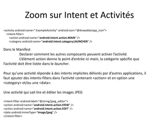 Zoom sur Intent et Activités
<activity android:name=".ExampleActivity" android:icon="@drawable/app_icon">
<intent-filter>
<action android:name="android.intent.action.MAIN" />
<category android:name="android.intent.category.LAUNCHER" />
Dans le Manifest
Declarer comment les autres composants peuvent activer l’activité.
L’élément action donne le point d’entrée ici main, la catégorie spécifie que
l’activité doit être listée dans le launcher.
Pour qu’une activité réponde à des intents implicites délivrés par d’autres applications, il
faut ajouter des intents-filters dans l’activité contenant <action> et en option une
<category> et/ou une <data>.
Une activité qui sait lire et éditer les images JPEG
<intent-filter android:label="@string/jpeg_editor">
<action android:name="android.intent.action.VIEW" />
<action android:name="android.intent.action.EDIT" />
<data android:mimeType="image/jpeg" />
</intent-filter>
 