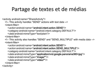 Partage de textes et de médias
<activity android:name="ShareActivity">
<!-- This activity handles "SEND" actions with text data -->
<intent-filter>
<action android:name="android.intent.action.SEND"/>
<category android:name="android.intent.category.DEFAULT"/>
<data android:mimeType="text/plain"/>
</intent-filter>
<!-- This activity also handles "SEND" and "SEND_MULTIPLE" with media data -->
<intent-filter>
<action android:name="android.intent.action.SEND"/>
<action android:name="android.intent.action.SEND_MULTIPLE"/>
<category android:name="android.intent.category.DEFAULT"/>
<data android:mimeType="application/vnd.google.panorama360+jpg"/>
<data android:mimeType="image/*"/>
<data android:mimeType="video/*"/>
</intent-filter>
</activity>
 