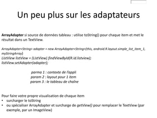 Un peu plus sur les adaptateurs
ArrayAdapter si source de données tableau : utilise toString() pour chaque item et met le
résultat dans un TextView.
ArrayAdapter<String> adapter = new ArrayAdapter<String>(this, android.R.layout.simple_list_item_1,
myStringArray)
ListView listView = (ListView) findViewById(R.id.listview);
listView.setAdapter(adapter);
parma 1 : contexte de l’appli
param 2 : layout pour 1 item
param 3 : le tableau de chaîne
Pour faire votre propre visualisation de chaque item
• surcharger le toString
• ou spécialiser ArrayAdapter et surcharge de getView() pour remplacer le TextView (par
exemple, par un ImageView)
 