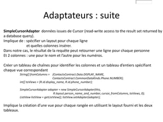 Adaptateurs : suite
SimpleCursorAdapter données issues de Cursor (read-write access to the result set returned by
a database query).
Implique de : spécifier un layout pour chaque ligne
et quelles colonnes insérer.
Dans notre cas, le résultat de la requête peut retourner une ligne pour chaque personne
Et 2 colonnes : une pour le nom et l’autre pour les numéros.
Créer un tableau de chaînes pour identifier les colonnes et un tableau d’entiers spécifiant
chaque vue correspondant
String[] fromColumns = {ContactsContract.Data.DISPLAY_NAME,
ContactsContract.CommonDataKinds.Phone.NUMBER};
int[] toViews = {R.id.display_name, R.id.phone_number};
SimpleCursorAdapter adapter = new SimpleCursorAdapter(this,
R.layout.person_name_and_number, cursor, fromColumns, toViews, 0);
ListView listView = getListView(); listView.setAdapter(adapter);
Implique la création d’une vue pour chaque rangée en utilisant le layout fourni et les deux
tableaux.
 