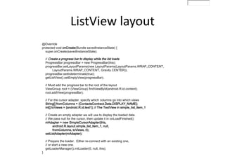 @Override
protected void onCreate(Bundle savedInstanceState) {
super.onCreate(savedInstanceState);
// Create a progress bar to display while the list loads
ProgressBar progressBar = new ProgressBar(this);
progressBar.setLayoutParams(new LayoutParams(LayoutParams.WRAP_CONTENT,
LayoutParams.WRAP_CONTENT, Gravity.CENTER));
progressBar.setIndeterminate(true);
getListView().setEmptyView(progressBar);
// Must add the progress bar to the root of the layout
ViewGroup root = (ViewGroup) findViewById(android.R.id.content);
root.addView(progressBar);
// For the cursor adapter, specify which columns go into which views
String[] fromColumns = {ContactsContract.Data.DISPLAY_NAME};
int[] toViews = {android.R.id.text1}; // The TextView in simple_list_item_1
// Create an empty adapter we will use to display the loaded data.
// We pass null for the cursor, then update it in onLoadFinished()
mAdapter = new SimpleCursorAdapter(this,
android.R.layout.simple_list_item_1, null,
fromColumns, toViews, 0);
setListAdapter(mAdapter);
// Prepare the loader. Either re-connect with an existing one,
// or start a new one.
getLoaderManager().initLoader(0, null, this);
}
ListView layout
 