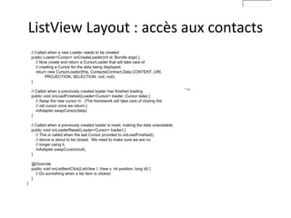 // Called when a new Loader needs to be created
public Loader<Cursor> onCreateLoader(int id, Bundle args) {
// Now create and return a CursorLoader that will take care of
// creating a Cursor for the data being displayed.
return new CursorLoader(this, ContactsContract.Data.CONTENT_URI,
PROJECTION, SELECTION, null, null);
}
// Called when a previously created loader has finished loading
public void onLoadFinished(Loader<Cursor> loader, Cursor data) {
// Swap the new cursor in. (The framework will take care of closing the
// old cursor once we return.)
mAdapter.swapCursor(data);
}
// Called when a previously created loader is reset, making the data unavailable
public void onLoaderReset(Loader<Cursor> loader) {
// This is called when the last Cursor provided to onLoadFinished()
// above is about to be closed. We need to make sure we are no
// longer using it.
mAdapter.swapCursor(null);
}
@Override
public void onListItemClick(ListView l, View v, int position, long id) {
// Do something when a list item is clicked
}
}
" />
ListView Layout : accès aux contacts
 