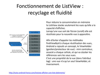Fonctionnement de ListView :
recyclage et fluidité
http://tutos-android-france.com/listview-afficher-une-liste-delements/
Pour réduire la consommation en mémoire
la ListView stocke seulement les vues qu’elle a la
capacité d’afficher,
Lorsqu’une vue sort de l’écran (scroll) elle est
réutilisée pour la nouvelle vue à apparaître.
Afin d’éviter d’appeler les méthodes
findViewById à chaque réutilisation des vues,
Android a rajouté un concept, le ViewHolder
(gardien/protecteur de vue) : mini controleur,
associé a chaque cellule, et qui va stocker les
références vers les sous vues.
C’est une propriété de la vue (dans l’attribut
tag) : une vue n’a qu’un seul ViewHolder, et
inversement.
 