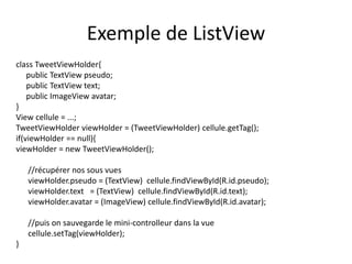 Exemple de ListView
class TweetViewHolder{
public TextView pseudo;
public TextView text;
public ImageView avatar;
}
View cellule = ...;
TweetViewHolder viewHolder = (TweetViewHolder) cellule.getTag();
if(viewHolder == null){
viewHolder = new TweetViewHolder();
//récupérer nos sous vues
viewHolder.pseudo = (TextView) cellule.findViewById(R.id.pseudo);
viewHolder.text = (TextView) cellule.findViewById(R.id.text);
viewHolder.avatar = (ImageView) cellule.findViewById(R.id.avatar);
//puis on sauvegarde le mini-controlleur dans la vue
cellule.setTag(viewHolder);
}
 