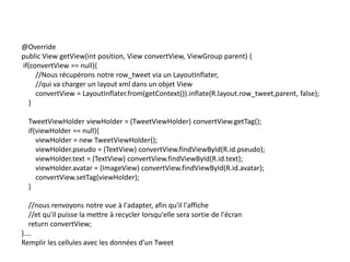 @Override
public View getView(int position, View convertView, ViewGroup parent) {
if(convertView == null){
//Nous récupérons notre row_tweet via un LayoutInflater,
//qui va charger un layout xml dans un objet View
convertView = LayoutInflater.from(getContext()).inflate(R.layout.row_tweet,parent, false);
}
TweetViewHolder viewHolder = (TweetViewHolder) convertView.getTag();
if(viewHolder == null){
viewHolder = new TweetViewHolder();
viewHolder.pseudo = (TextView) convertView.findViewById(R.id.pseudo);
viewHolder.text = (TextView) convertView.findViewById(R.id.text);
viewHolder.avatar = (ImageView) convertView.findViewById(R.id.avatar);
convertView.setTag(viewHolder);
}
//nous renvoyons notre vue à l'adapter, afin qu'il l'affiche
//et qu'il puisse la mettre à recycler lorsqu'elle sera sortie de l'écran
return convertView;
}….
Remplir les cellules avec les données d’un Tweet
 