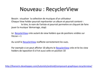 Nouveau : RecyclerView
Besoin : visualiser la collection de musiques d’un utilisateur
Chaque View holder pourrait représenter un album et pourrait contenir :
le titre, le nom de l’artiste et pourrait permettre en cliquant de faire
jouer la musique ‘demarrage, stop)
Le RecyclerView crée autant de view holders que de positions visibles sur
l’écran + 1
Au scroll le RecyclerView reaffecte correctement les vues.
Par exemple si on peut afficher 10 albums le RecyclerView crée et lie les view
holders de laposition 0 à 9 et aussi celle en position 10
http://feanorin.developpez.com/tutoriels/android/composant-graphique-recyclerview/
 