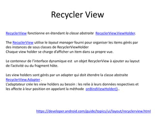 Recycler View
https://developer.android.com/guide/topics/ui/layout/recyclerview.html
RecyclerView fonctionne en étendant la classe abstraite RecyclerView.ViewHolder.
The RecyclerView utilise le layout manager fourni pour organiser les items gérés par
des instances de sous classes de RecyclerViewHolder
Chaque view holder se charge d’afficher un item dans sa propre vue.
Le conteneur de l’interface dynamique est un objet RecyclerView à ajouter au layout
de l’activité ou du fragment hôte.
Les view holders sont gérés par un adapter qui doit étendre la classe abstraite
RecyclerView.Adapter .
L’adaptateur crée les view holders au besoin : les relie à leurs données respectives et
les affecte à leur position en appelant la méthode onBindViewHolder()..
 