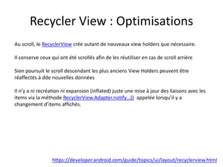 Recycler View : Optimisations
https://developer.android.com/guide/topics/ui/layout/recyclerview.html
Au scroll, le RecyclerView crée autant de nouveaux view holders que nécessaire.
Il conserve ceux qui ont été scrollés afin de les réutiliser en cas de scroll arrière
Sion poursuit le scroll descendant les plus anciens View Holders peuvent être
réaffectés à dde nouvelles données
Il n’y a ni recréation ni expansion (inflated) juste une mise à jour des liaisons avec les
items via la méthode RecyclerView.Adapter.notify…() appelée lorsqu’il y a
changement d’items affichés.
 