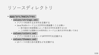 リソースディレクトリ
• app/src/main/res
• values/strings.xml
• アプリで利用する文字列を定義する
• Java/Kotlinコード上に文字列を直接書くことは無い
• 実行端末の言語環境によって表示文字列を変更するため
• この研修では理解のため例外的にコード上に表示文字列を書いてある
• values/colors.xml
• アプリで利用する色コード(#FFFFFF)を定義する
• values/themes.xml
• UIパーツの見た目の変更などを定義する
0:06
 