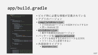 app/build.gradle
• ビルド時に必要な情報が定義されている
• アプリのバージョン
• compileSdkVersion
• どのAndroidバージョンのSDKでビルドするか
• 29 = Android 10
• minSdkVersion
• 動作可能最低Androidバージョン
• パッケージ名(applicationId)
• アプリを特定するためのユニークな文字列
• リリースしたら変更できない
• 外部依存ライブラリ
• dependencies
0:07
 