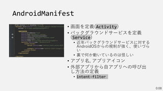 AndroidManifest
• 画面を定義(Activity)
• バックグラウンドサービスを定義
(Service)
• 近年バックグラウンドサービスに対する
AndroidOSからの規制が強く、使いづら
い
• 裏で何か動いているのは怪しい
• アプリ名, アプリアイコン
• 外部アプリから自アプリへの呼び出
し方法の定義
• intent-filter
0:08
 