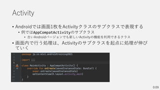 Activity
• Androidでは画面1枚をActivityクラスのサブクラスで表現する
• 例ではAppCompatActivityのサブクラス
• 古いAndroidバージョンでも新しいActivityの機能を利用できるクラス
• 画面内で行う処理は、Activityのサブクラスを起点に処理が伸び
ていく
0:09
 