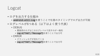 Logcat
• ログを出力する仕組み
• android.util.Logを使うことで任意のタイミングでログ出力が可能
• ログレベルが6つある（以下はよく使う代表）
• DEBUG
• 開発用のログはこのログレベルで流すのが一般的
• Log.d(“TAG”, “Message”)を使うことで出力可
• ERROR
• クラッシュログが流れてくる
• Log.e(“TAG”, “Message”)を使うことで出力可
0:10
 