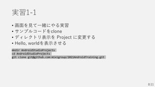 実習1-1
• 画面を見て一緒にやる実習
• サンプルコードをclone
• ディレクトリ表示を Project に変更する
• Hello, worldを表示させる
0:11
mkdir AndroidStudioProjects
cd AndroidStudioProjects
git clone git@github.com:mixigroup/2021AndroidTraining.git
 