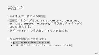 実習1-2
• 画面を見て一緒にやる実習
• Log.dによるログをonCreate, onStart, onResume,
onPause, onStop, onDestroyの呼び出しタイミングで
Logcat出力する。
• ライフサイクルの呼び出しタイミングを知る。
• ※この実習の完了状態にする
• git checkout lession1-2end
• 以降、答えはすべてリポジトリ上にcommitしてある
0:20
 