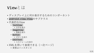 Viewとは
• ディスプレイ上に何か表示するためのコンポーネント
• android.view.Viewのサブクラス
• 代表的なView
• TextView
• 文字を表示
• ImageView
• 画像を表示
• Button
• ボタンを表示
• EditText
• 入力フォームを表示
• XMLを用いて表現できる（→次ページ）
• 実態はインスタンス
0:35
 