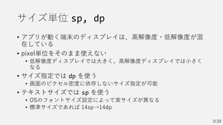 サイズ単位 sp, dp
• アプリが動く端末のディスプレイは、高解像度・低解像度が混
在している
• pixel単位をそのまま使えない
• 低解像度ディスプレイでは大きく、高解像度ディスプレイでは小さく
なる
• サイズ指定では dp を使う
• 画面のピクセル密度に依存しないサイズ指定が可能
• テキストサイズでは sp を使う
• OSのフォントサイズ設定によって実サイズが異なる
• 標準サイズであれば 14sp→14dp
0:39
 