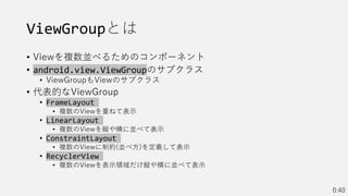 ViewGroupとは
• Viewを複数並べるためのコンポーネント
• android.view.ViewGroupのサブクラス
• ViewGroupもViewのサブクラス
• 代表的なViewGroup
• FrameLayout
• 複数のViewを重ねて表示
• LinearLayout
• 複数のViewを縦や横に並べて表示
• ConstraintLayout
• 複数のViewに制約(並べ方)を定義して表示
• RecyclerView
• 複数のViewを表示領域だけ縦や横に並べて表示
0:40
 