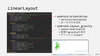 LinearLayout
• android:orientation
• vertical/horizontal
• 並べる方向を指定
• android:layout_gravity
• center/end/start等
• 配置のgravityを指定
• デフォルトはstart
0:41
この画像はApache License 2.0で配布されている制作物を含んでいます。
 