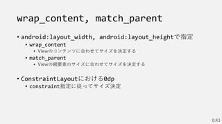 wrap_content, match_parent
• android:layout_width, android:layout_heightで指定
• wrap_content
• Viewのコンテンツに合わせてサイズを決定する
• match_parent
• Viewの親要素のサイズに合わせてサイズを決定する
• ConstraintLayoutにおける0dp
• constraint指定に従ってサイズ決定
0:43
 