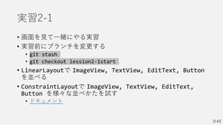 実習2-1
• 画面を見て一緒にやる実習
• 実習前にブランチを変更する
• git stash
• git checkout lession2-1start
• LinearLayoutで ImageView, TextView, EditText, Button
を並べる
• ConstraintLayoutで ImageView, TextView, EditText,
Button を様々な並べかたを試す
• ドキュメント
0:45
 