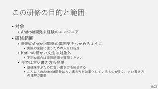 この研修の目的と範囲
• 対象
• Android開発未経験のエンジニア
• 研修範囲
• 最新のAndroid開発の雰囲気をつかめるように
• 実際の業務に使うための入り口程度
• Kotlinの細かい文法は対象外
• 不明な場合は実習時間で質問ください
• 今では古い書き方も登場
• 基礎を学ぶために古い書き方も紹介する
• こんにちのAndroid開発は古い書き方を効率化しているものが多く、古い書き方
の理解が重要
0:02
 