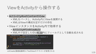 ViewをActivityから操作する
• Activity#setContentView
• XMLをパースし、Activity内にViewを展開する
• XMLはViewの構成を記すだけの存在
• ViewインスタンスをActivity内で取得する
• Activity#findViewById
• XML内で設定したIDはR.id内にフィールドとして自動生成される
1:15
onCreate(画面起動時)にTextViewのテキストが変更される
 