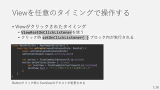 Viewを任意のタイミングで操作する
• Viewがクリックされたタイミング
• View#setOnClickListenerを使う
• クリック時 setOnClickListener{ } ブロック内が実行される
1:16
Buttonクリック時にTextViewのテキストが変更される
 