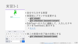 実習3-1
• 自分で入力する実習
• 実習前にブランチを変更する
• git stash
• git checkout lesson3-1start
• EditTextへの入力に連動して、入力したテキ
ストをTextViewに表示する
• ヒント
• ※この実習の完了後の状態にする
• git checkout lesson3-1end
1:18
この画像はApache License 2.0で配布されている制作物を含んでいます。
 