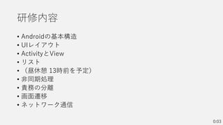 研修内容
• Androidの基本構造
• UIレイアウト
• ActivityとView
• リスト
• （昼休憩 13時前を予定）
• 非同期処理
• 責務の分離
• 画面遷移
• ネットワーク通信
0:03
 