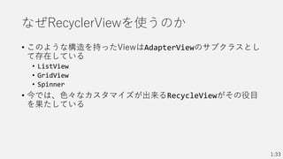 なぜRecyclerViewを使うのか
• このような構造を持ったViewはAdapterViewのサブクラスとし
て存在している
• ListView
• GridView
• Spinner
• 今では、色々なカスタマイズが出来るRecycleViewがその役目
を果たしている
1:33
 
