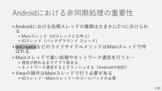 Androidにおける非同期処理の重要性
• Androidにおける処理スレッドの種類は大まかに2つに分けられ
る
• Mainスレッド（UIスレッドとも呼ぶ）
• IOスレッド（バックグラウンド スレッド）
• onCreateなどのライフサイクルメソッドはMainスレッドで呼
ばれる
• Mainスレッドで重い処理やネットワーク通信を行うと…
• 通信が終わるまでアプリ固まる
• ネットワーク通信するとクラッシュする（Androidの制約）
• Viewの操作はMainスレッドで行う必要がある
• IOスレッド→Mainスレッドへのコールバックが必要
2:01
 