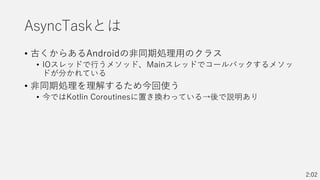 AsyncTaskとは
• 古くからあるAndroidの非同期処理用のクラス
• IOスレッドで行うメソッド、Mainスレッドでコールバックするメソッ
ドが分かれている
• 非同期処理を理解するため今回使う
• 今ではKotlin Coroutinesに置き換わっている→後で説明あり
2:02
 