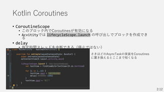 Kotlin Coroutines
• CoroutineScope
• このブロック内でCoroutinesが有効になる
• Acvitityでは lifecycleScope.launch の呼び出しでブロックを作成でき
る
• delay
• 指定秒間スレッドを中断できる（停止ではない）
2:12
さきほどのAsyncTaskの実装をCoroutines
に置き換えるとここまで短くなる
 