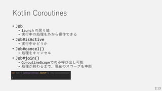 Kotlin Coroutines
• Job
• launch の戻り値
• 実行中の処理を外から操作できる
• Job#isActive
• 実行中かどうか
• Job#cancel()
• 処理をキャンセル
• Job#join()
• CoroutineScopeでのみ呼び出し可能
• 処理が終わるまで、現在のスコープを中断
2:13
 